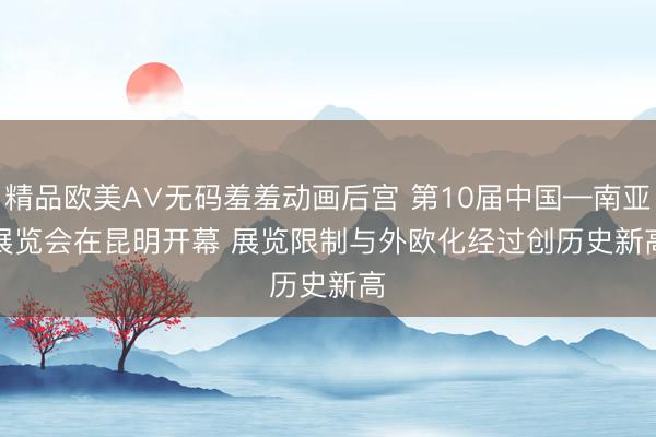 精品欧美А∨无码羞羞动画后宫 第10届中国—南亚展览会在昆明开幕 展览限制与外欧化经过创历史新高