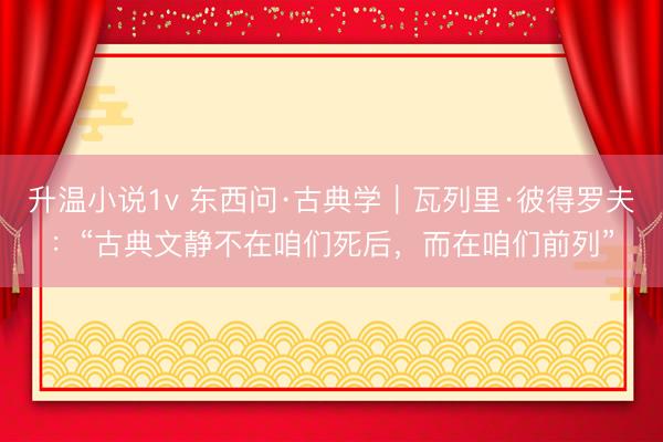 升温小说1v 东西问·古典学｜瓦列里·彼得罗夫：“古典文静不在咱们死后，而在咱们前列”