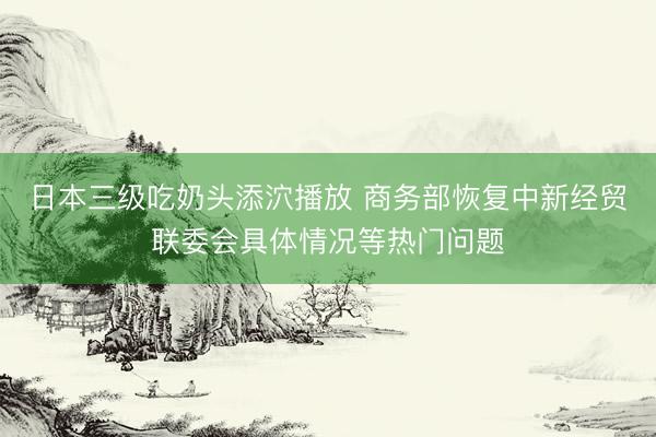 日本三级吃奶头添泬播放 商务部恢复中新经贸联委会具体情况等热门问题