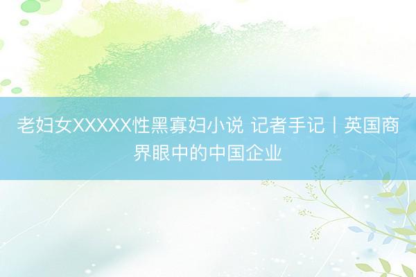 老妇女XXXXX性黑寡妇小说 记者手记丨英国商界眼中的中国企业