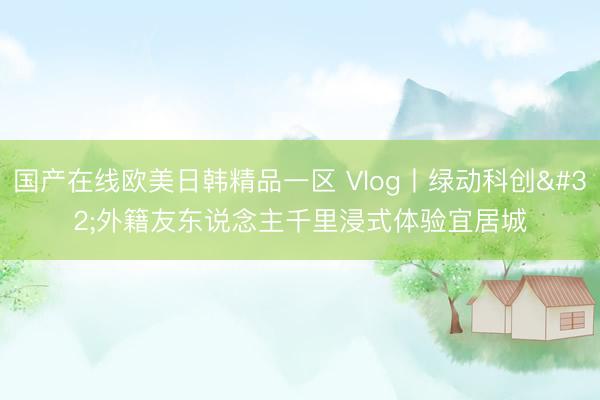 国产在线欧美日韩精品一区 Vlog丨绿动科创 外籍友东说念主千里浸式体验宜居城