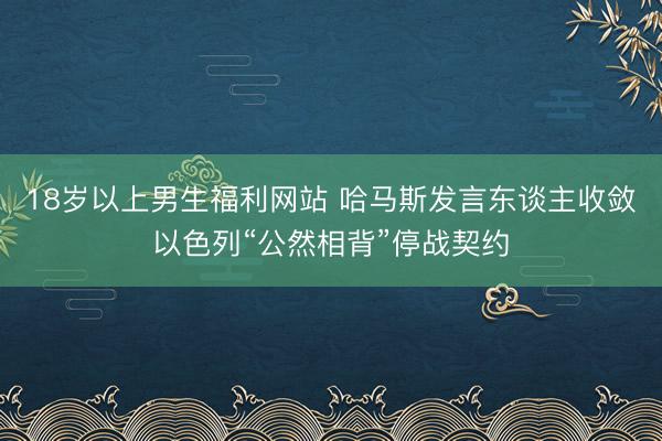 18岁以上男生福利网站 哈马斯发言东谈主收敛以色列“公然相背”停战契约