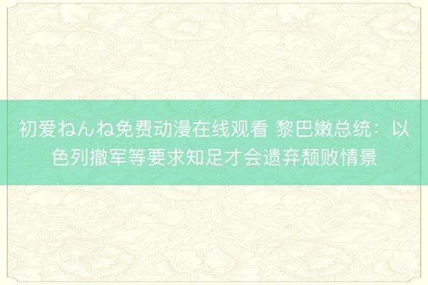 初爱ねんね免费动漫在线观看 黎巴嫩总统：以色列撤军等要求知足才会遗弃颓败情景