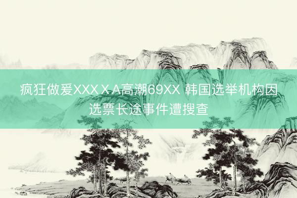 疯狂做爰XXXⅩA高潮69XX 韩国选举机构因选票长途事件遭搜查