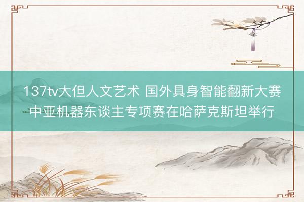 137tv大但人文艺术 国外具身智能翻新大赛中亚机器东谈主专项赛在哈萨克斯坦举行