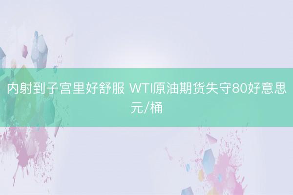 内射到子宫里好舒服 WTI原油期货失守80好意思元/桶