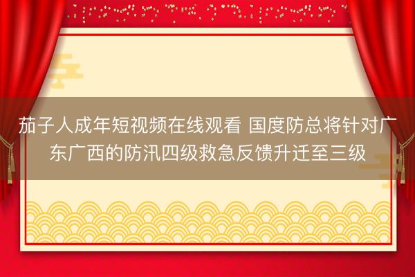 茄子人成年短视频在线观看 国度防总将针对广东广西的防汛四级救急反馈升迁至三级