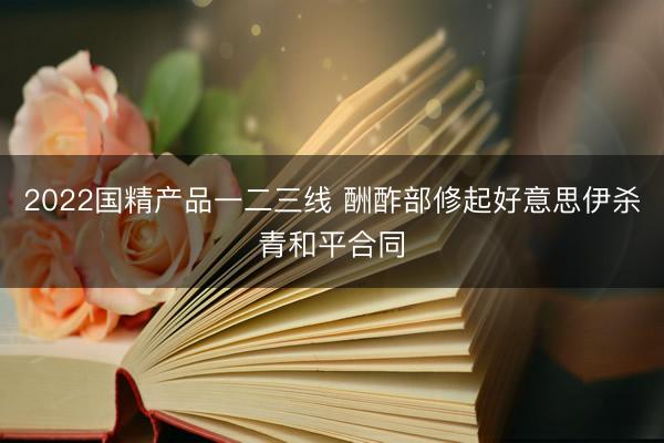 2022国精产品一二三线 酬酢部修起好意思伊杀青和平合同