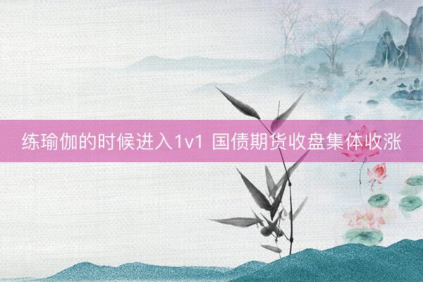 练瑜伽的时候进入1v1 国债期货收盘集体收涨