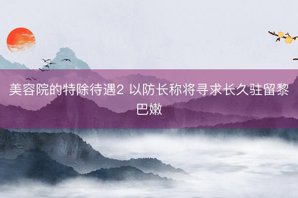 美容院的特除待遇2 以防长称将寻求长久驻留黎巴嫩