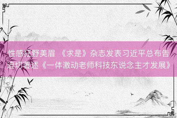 性感狂野美眉 《求是》杂志发表习近平总布告迫切著述《一体激动老师科技东说念主才发展》