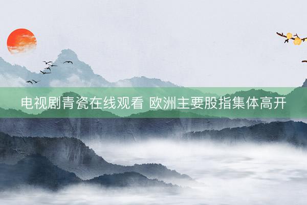 电视剧青瓷在线观看 欧洲主要股指集体高开