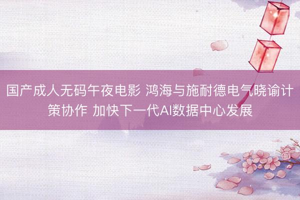 国产成人无码午夜电影 鸿海与施耐德电气晓谕计策协作 加快下一代AI数据中心发展
