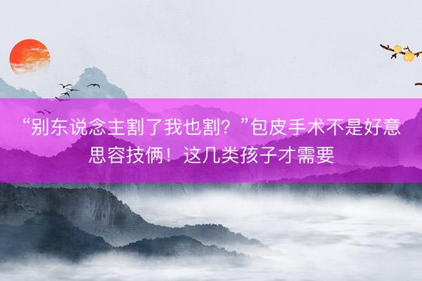 “别东说念主割了我也割？”包皮手术不是好意思容技俩！这几类孩子才需要