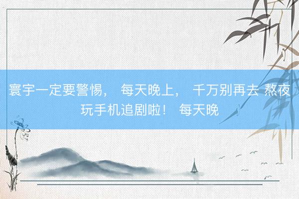 寰宇一定要警惕， 每天晚上， 千万别再去 熬夜玩手机追剧啦！ 每天晚