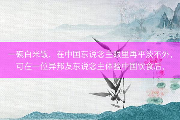一碗白米饭，在中国东说念主眼里再平淡不外，可在一位异邦友东说念主体验中国饮食后，