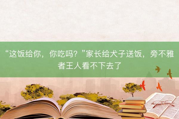 “这饭给你，你吃吗？”家长给犬子送饭，旁不雅者王人看不下去了