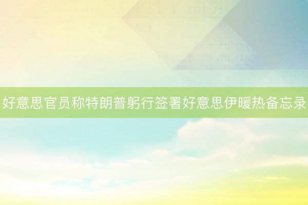 好意思官员称特朗普躬行签署好意思伊暖热备忘录