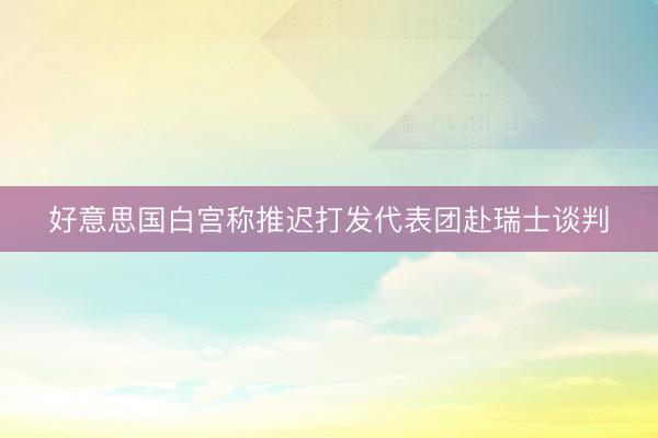好意思国白宫称推迟打发代表团赴瑞士谈判