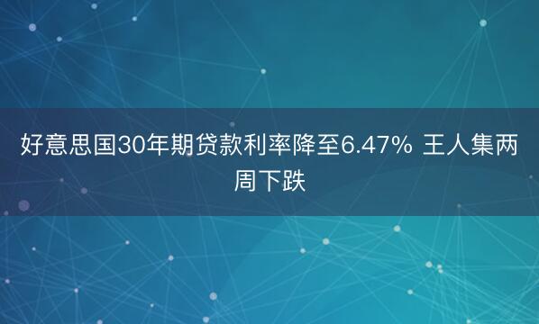 好意思国30年期贷款利率降至6.47% 王人集两周下跌