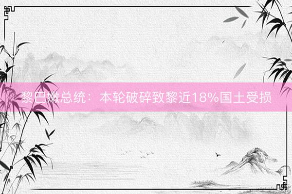 黎巴嫩总统：本轮破碎致黎近18%国土受损