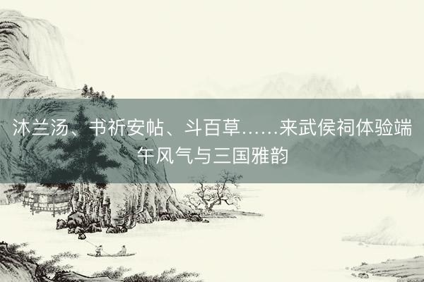 沐兰汤、书祈安帖、斗百草……来武侯祠体验端午风气与三国雅韵