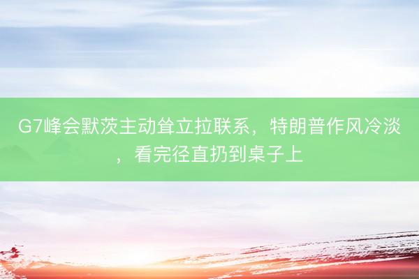 G7峰会默茨主动耸立拉联系，特朗普作风冷淡，看完径直扔到桌子上