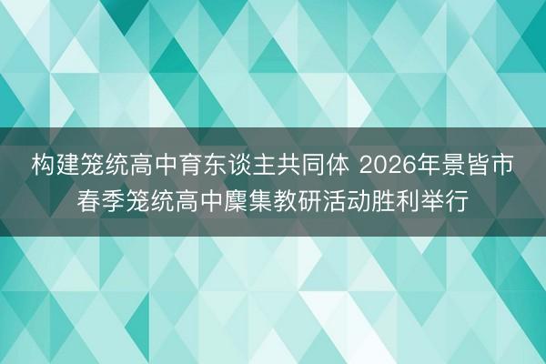构建笼统高中育东谈主共同体 2026年景皆市春季笼统高中麇集教研活动胜利举行