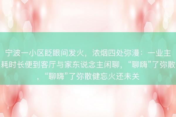 宁波一小区眨眼间发火，浓烟四处弥漫：一业主熬制猪油，因耗时长便到客厅与家东说念主闲聊，“聊嗨”了弥散健忘火还未关