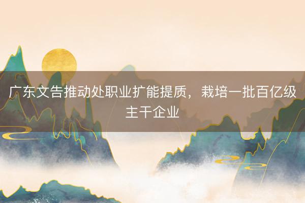 广东文告推动处职业扩能提质,栽培一批百亿级主干企业