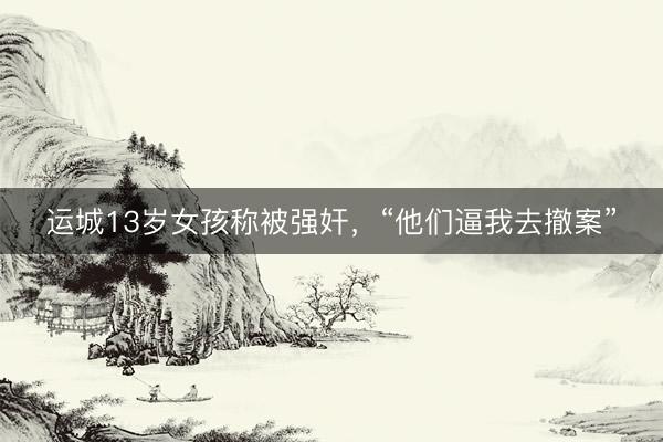 运城13岁女孩称被强奸，“他们逼我去撤案”