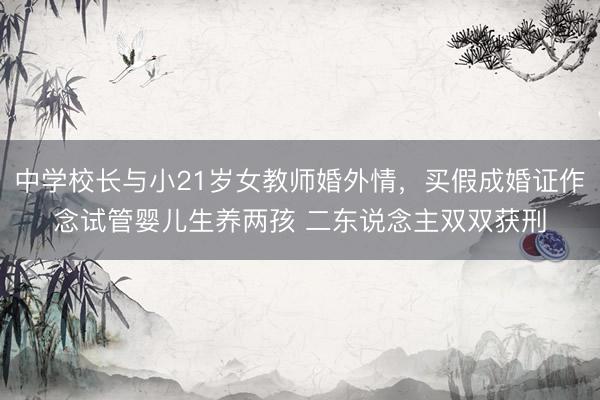 中学校长与小21岁女教师婚外情，买假成婚证作念试管婴儿生养两孩 二东说念主双双获刑